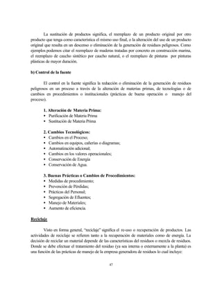 47
La sustitución de productos significa, el reemplazo de un producto original por otro
producto que tenga como característica el mismo uso final, o la alteración del uso de un producto
original que resulta en un descenso o eliminación de la generación de residuos peligrosos. Como
ejemplos podemos citar el reemplazo de maderas tratadas por concreto en construcción marina,
el reemplazo de caucho sintético por caucho natural, o el reemplazo de pinturas por pinturas
plásticas de mayor duración.
b) Control de la fuente
El control en la fuente significa la reducción o eliminación de la generación de residuos
peligrosos en un proceso a través de la alteración de materias primas, de tecnologías o de
cambios en procedimientos o institucionales (prácticas de buena operación o manejo del
proceso).
1. Alteración de Materia Prima:
• Purificación de Materia Prima
• Sustitución de Materia Prima
2. Cambios Tecnológicos:
• Cambios en el Proceso;
• Cambios en equipos, cañerías o diagramas;
• Automatización adicional;
• Cambios en los valores operacionales;
• Conservación de Energía
• Conservación de Agua.
3. Buenas Prácticas o Cambios de Procedimientos:
• Medidas de procedimiento;
• Prevención de Pérdidas;
• Prácticas del Personal;
• Segregación de Efluentes;
• Manejo de Materiales;
• Aumento de eficiencia.
Reciclaje
Visto en forma general, “reciclaje” significa el re-uso o recuperación de productos. Las
actividades de reciclaje se refieren tanto a la recuperación de materiales como de energía. La
decisión de reciclar un material depende de las características del residuos o mezcla de residuos.
Donde se debe efectuar el tratamiento del residuo (ya sea interna o externamente a la planta) es
una función de las prácticas de manejo de la empresa generadora de residuos lo cual incluye:
 
