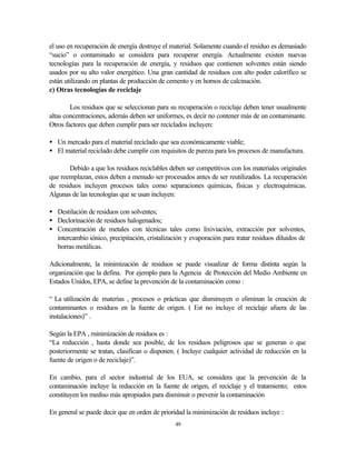 49
el uso en recuperación de energía destruye el material. Solamente cuando el residuo es demasiado
“sucio” o contaminado se considera para recuperar energía. Actualmente existen nuevas
tecnologías para la recuperación de energía, y residuos que contienen solventes están siendo
usados por su alto valor energético. Una gran cantidad de residuos con alto poder calorífico se
están utilizando en plantas de producción de cemento y en hornos de calcinación.
c) Otras tecnologías de reciclaje
Los residuos que se seleccionan para su recuperación o reciclaje deben tener usualmente
altas concentraciones, además deben ser uniformes, es decir no contener más de un contaminante.
Otros factores que deben cumplir para ser reciclados incluyen:
• Un mercado para el material reciclado que sea económicamente viable;
• El material reciclado debe cumplir con requisitos de pureza para los procesos de manufactura.
Debido a que los residuos reciclables deben ser competitivos con los materiales originales
que reemplazan, estos deben a menudo ser procesados antes de ser reutilizados. La recuperación
de residuos incluyen procesos tales como separaciones químicas, físicas y electroquímicas.
Algunas de las tecnologías que se usan incluyen:
• Destilación de residuos con solventes;
• Declorinación de residuos halogenados;
• Concentración de metales con técnicas tales como lixiviación, extracción por solventes,
intercambio iónico, precipitación, cristalización y evaporación para tratar residuos diluidos de
borras metálicas.
Adicionalmente, la minimización de residuos se puede visualizar de forma distinta según la
organización que la defina. Por ejemplo para la Agencia de Protección del Medio Ambiente en
Estados Unidos, EPA, se define la prevención de la contaminación como :
“ La utilización de materias , procesos o prácticas que disminuyen o eliminan la creación de
contaminantes o residuos en la fuente de origen. ( Est no incluye el reciclaje afuera de las
instalaciones)” .
Según la EPA , minimización de residuos es :
“La reducción , hasta donde sea posible, de los residuos peligrosos que se generan o que
posteriormente se tratan, clasifican o disponen. ( Incluye cualquier actividad de reducción en la
fuente de origen o de reciclaje)”.
En cambio, para el sector industrial de los EUA, se considera que la prevención de la
contaminación incluye la reducción en la fuente de origen, el reciclaje y el tratamiento; estos
constituyen los mediso más apropiados para disminuir o prevenir la contaminación
En general se puede decir que en orden de prioridad la minimización de residuos incluye :
 