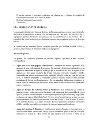 50
• El uso de materias ( procesos) o prácticas que disminuyen o eliminan la creación de
contaminantes o residuos en la fuente de origen.
• Reciclaje/reutilización/recuperación
• Tratamiento
2.2.1. SEGREGACION DE RESIDUOS
La segregación de diferentes líneas de desechos facilita un manejo más racional y permite diseñar
sistemas de tratamiento de acuerdo a las características de cada una. La naturaleza de la
segregación depende de factores económicos y de las características de los residuos. En la
mayoría de las industrias las corrientes líquidas se mantienen segregadas de las líneas de desechos
sólidos.
A continuación se presentan algunas categorías generales para residuos líquidos, sólidos y
gaseosos, en el contexto de establecer medidas de segregación.
Residuos Líquidos:
En general, las categorías generales de residuos líquidos, aplicables a toda industria,
corresponden a:
• Aguas de Lavado de Equipos e Instalaciones: Constituyen una fracción significativa de la
demanda de agua en la industria de procesos. En particular, el sector agro-alimenticio es un
importante consumidor de aguas de lavado, ya que se requiere un alto nivel de higiene en sus
operaciones. Las aguas residuales del lavado contienen compuestos disueltos y sólidos
suspendidos que reflejan la naturaleza de los materiales utilizados en los procesos. En muchos
casos, se incluyen detergentes y compuestos químicos biocidas, utilizados para mantener
condiciones de higiene en el equipamiento. Por su naturaleza, dichas aguas constituyen la
mayor fuente de contaminación del efluente final y deben ser tratadas antes de su vertido a los
cuerpos receptores.
• Aguas de Lavado de Materias Primas y Productos: Las operaciones de lavado de
materias primas y productos son muy frecuentes en la industria de alimentos sólidos de origen
agrícola, donde es necesario limpiar la materia prima previo a su procesamiento y asegurar las
condiciones de higiene del producto final. En otros casos, la materia prima se trata con agua
para mantener un alto contenido de humedad, como por ejemplo el riego de trozas de madera
en la industria forestal. Las aguas residuales de estas operaciones contienen compuestos
solubles y sólidos suspendidos provenientes de los materiales sometidos a lavado.
• Aguas de Limpieza de Derrames: Esta fuente de residuos líquidos es muy importante en
aquellos casos donde los derrames corresponden a compuestos químicos tóxicos, reactivos,
inflamables o corrosivos. Esta fuente de agua residual está asociada a fallas en el
 