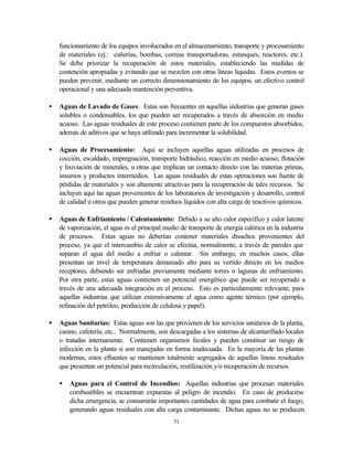 51
funcionamiento de los equipos involucrados en el almacenamiento, transporte y procesamiento
de materiales (ej.: cañerías, bombas, correas transportadoras, estanques, reactores, etc.).
Se debe priorizar la recuperación de estos materiales, estableciendo las medidas de
contención apropiadas y evitando que se mezclen con otras líneas líquidas. Estos eventos se
pueden prevenir, mediante un correcto dimensionamiento de los equipos, un efectivo control
operacional y una adecuada mantención preventiva.
• Aguas de Lavado de Gases: Estas son frecuentes en aquellas industrias que generan gases
solubles o condensables, los que pueden ser recuperados a través de absorción en medio
acuoso. Las aguas residuales de este proceso contienen parte de los compuestos absorbidos,
además de aditivos que se haya utilizado para incrementar la solubilidad.
• Aguas de Procesamiento: Aquí se incluyen aquellas aguas utilizadas en procesos de
cocción, escaldado, impregnación, transporte hidráulico, reacción en medio acuoso, flotación
y lixiviación de minerales, u otras que implican un contacto directo con las materias primas,
insumos y productos intermedios. Las aguas residuales de estas operaciones son fuente de
pérdidas de materiales y son altamente atractivas para la recuperación de tales recursos. Se
incluyen aquí las aguas provenientes de los laboratorios de investigación y desarrollo, control
de calidad u otros que pueden generar residuos líquidos con alta carga de reactivos químicos.
• Aguas de Enfriamiento / Calentamiento: Debido a su alto calor específico y calor latente
de vaporización, el agua es el principal medio de transporte de energía calórica en la industria
de procesos. Estas aguas no deberían contener materiales disueltos provenientes del
proceso, ya que el intercambio de calor se efectúa, normalmente, a través de paredes que
separan el agua del medio a enfriar o calentar. Sin embargo, en muchos casos, ellas
presentan un nivel de temperatura demasiado alto para su vertido directo en los medios
receptores, debiendo ser enfriadas previamente mediante torres o lagunas de enfriamiento.
Por otra parte, estas aguas contienen un potencial energético que puede ser recuperado a
través de una adecuada integración en el proceso. Esto es particularmente relevante, para
aquellas industrias que utilizan extensivamente el agua como agente térmico (por ejemplo,
refinación del petróleo, producción de celulosa y papel).
• Aguas Sanitarias: Estas aguas son las que provienen de los servicios sanitarios de la planta,
casino, cafetería, etc.. Normalmente, son descargadas a los sistemas de alcantarillado locales
o tratadas internamente. Contienen organismos fecales y pueden constituir un riesgo de
infección en la planta si son manejadas en forma inadecuada. En la mayoría de las plantas
modernas, estos efluentes se mantienen totalmente segregados de aquellas líneas residuales
que presentan un potencial para recirculación, reutilización y/o recuperación de recursos.
• Aguas para el Control de Incendios: Aquellas industrias que procesan materiales
combustibles se encuentran expuestas al peligro de incendio. En caso de producirse
dicha emergencia, se consumirán importantes cantidades de agua para combatir el fuego,
generando aguas residuales con alta carga contaminante. Dichas aguas no se producen
 
