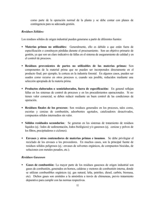 52
como parte de la operación normal de la planta y se debe contar con planes de
contingencia para su adecuada gestión.
Residuos Sólidos:
Los residuos sólidos de origen industrial pueden generarse a partir de diferentes fuentes:
• Materias primas no utilizables: Generalmente, ello es debido a que están fuera de
especificación o constituyen pérdidas durante el procesamiento. Son un objetivo primario de
gestión, ya que son un claro indicativo de fallas en el sistema de aseguramiento de calidad y en
el control de procesos.
• Residuos provenientes de partes no utilizables de las materias primas: Son
componentes de la material prima que no pueden ser incorporados directamente en el
producto final; por ejemplo, la corteza en la industria forestal. En algunos casos, pueden ser
usados como recurso en otros procesos o, cuando sea posible, reducidos mediante una
selección apropiada de la materia prima.
• Productos elaborados o semielaborados, fuera de especificación: En general reflejan
fallas en los sistemas de control de procesos y en los procedimientos operacionales. Si no
tienen valor comercial, se deben reducir mediante un buen control de las condiciones de
operación.
• Residuos finales de los procesos: Son residuos generados en los procesos, tales como,
escorias y cenizas de combustión, adsorbentes agotados, catalizadores desactivados,
compuestos sólidos intermedios sin valor.
• Sólidos residuales secundarios: Se generan en los sistemas de tratamiento de residuos
líquidos (ej.: lodos de sedimentación, lodos biológicos) y/o gaseosos (ej. cenizas y polvos de
los filtros, precipitadores o ciclones).
• Envases y otros contenedores de materias primas e insumos. Se debe privilegiar el
reciclado de los envases a los proveedores. En muchos casos, son la principal fuente de
residuos sólidos peligrosos (ej.: envases de solventes orgánicos, de compuestos biocidas, de
soluciones con metales pesados, etc.).
Residuos Gaseosos
• Gases de combustión: La mayor parte de los residuos gaseosos de origen industrial son
gases de combustión, generados en hornos, calderas y motores de combustión interna, donde
se utilizan combustibles orgánicos (ej. gas natural, leña, petróleo, diesel, carbón, biomasa,
etc). Dichos gases son emitidos a la atmósfera a través de chimeneas, previo tratamiento
depurativo para cumplir con las normas respectivas.
 