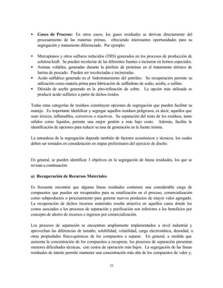 53
• Gases de Proceso: En otros casos, los gases residuales se derivan directamente del
procesamiento de las materias primas, ofreciendo interesantes oportunidades para su
segregación y tratamiento diferenciado. Por ejemplo:
• Mercaptanos y otros sulfuros reducidos (TRS) generados en los procesos de producción de
celulosa kraft. Se pueden recolectar de las diferentes fuentes e incinerar en hornos especiales.
• Aminas volátiles, generadas durante la pirólisis de proteínas en el tratamiento térmico de
harina de pescado. Pueden ser recolectadas e incineradas.
• Acido sulfídrico generado en el hidrotratamiento del petróleo. Su recuperación permite su
utilización como materia prima para fabricación de sulfhidrato de sodio, azufre, o sulfato.
• Dióxido de azufre generado en la piro-refinación de cobre. La opción más utilizada es
producir ácido sulfúrico a partir de dichos óxidos.
Todas estas categorías de residuos constituyen opciones de segregación que pueden facilitar su
manejo. Es importante identificar y segregar aquellos residuos peligrosos, es decir, aquellos que
sean tóxicos, inflamables, corrosivos o reactivos. Su separación del resto de los residuos, tanto
sólidos como líquidos, permite una mejor gestión a más bajo costo. Además, facilita la
identificación de opciones para reducir su tasa de generación en la fuente misma.
La naturaleza de la segregación depende también de factores económicos y técnicos, los cuales
deben ser tomados en consideración en etapas preliminares del ejercicio de diseño.
En general, se pueden identificar 3 objetivos en la segregación de líneas residuales, los que se
revisan a continuación:
a) Recuperación de Recursos Materiales
Es frecuente encontrar que algunas líneas residuales contienen una considerable carga de
compuestos que pueden ser recuperados para su reutilización en el proceso, comercialización
como subproductos o procesamiento para generar nuevos productos de mayor valor agregado.
La recuperación de dichos recursos materiales resulta atractiva en aquellos casos donde los
costos asociados a los procesos de separación y purificación son inferiores a los beneficios por
concepto de ahorro de recursos e ingresos por comercialización.
Los procesos de separación se encuentran ampliamente implementados a nivel industrial y
aprovechan las diferencias de tamaño, solubilidad, volatilidad, carga electrostática, densidad, u
otras propiedades físico-químicas de los compuestos a separar. En general, a medida que
aumenta la concentración de los compuestos a recuperar, los procesos de separación presentan
menores dificultades técnicas, con costos de operación más bajos. La segregación de las líneas
residuales de interés permite mantener una concentración más alta de los compuestos de valor y,
 