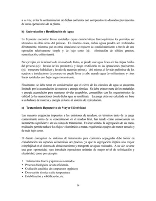 54
a su vez, evitar la contaminación de dichas corrientes con compuestos no deseados provenientes
de otras operaciones de la planta.
b) Recirculación y Reutilización de Agua
Es frecuente encontrar líneas residuales cuyas características físico-químicas les permiten ser
utilizadas en otras áreas del proceso. En muchos casos, dichas aguas pueden ser reutilizadas
directamente, mientras que en otras situaciones se requiere su condicionamiento a través de una
operación relativamente simple y de bajo costo (ej.: eliminación de sólidos gruesos,
neutralización, enfriamiento).
Por ejemplo, en la industria de envasado de frutas, se puede usar agua fresca en las etapas finales
del proceso (ej.: lavado de los productos), y luego reutilizarla en las operaciones precedentes
(ej.: transporte hidráulico y lavado de materias primas). Así mismo, el lavado preliminar de los
equipos e instalaciones de proceso se puede llevar a cabo usando agua de enfriamiento y otras
líneas residuales con baja carga contaminante.
Finalmente, se debe tener en consideración que el cierre de los circuitos de agua se encuentra
limitado por la acumulación de materia y energía térmica. Se debe extraer parte de los materiales
y energía acumulados para mantener niveles aceptables, compatibles con los requerimientos de
calidad de las operaciones donde dicha agua se reutilizará. La purga debe ser calculada en base
a un balance de materia y energía en torno al sistema de recirculación.
c) Tratamiento Depurativo de Mayor Efectividad
Las mayores exigencias impuestas a las emisiones de residuos, en términos tanto de la carga
contaminante como de su concentración en el residuo final, han tenido como consecuencia un
incremento significativo en los costos de tratamiento. En este sentido, la segregación de las líneas
residuales permite reducir los flujos volumétricos a tratar, requiriendo equipos de menor tamaño y
de más bajo costo.
El diseño conceptual de sistemas de tratamiento para corrientes segregadas debe tomar en
consideración los aspectos económicos del proceso, ya que la segregación implica una mayor
complejidad en el sistema de almacenamiento y transporte de aguas residuales. A su vez, se abre
una gran oportunidad para introducir operaciones unitarias de mayor nivel de sofisticación y
efectividad, como por ejemplo:
• Tratamientos físicos y químicos avanzados.
• Procesos biológicos de alta eficiencia.
• Oxidación catalítica de compuestos orgánicos
• Destrucción térmica a alta temperatura.
• Estabilización y solidificación, etc.
 
