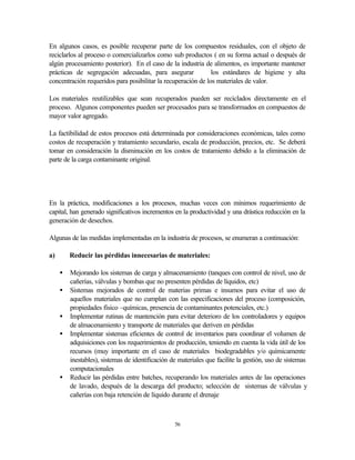 56
En algunos casos, es posible recuperar parte de los compuestos residuales, con el objeto de
reciclarlos al proceso o comercializarlos como sub productos ( en su forma actual o después de
algún procesamiento posterior). En el caso de la industria de alimentos, es importante mantener
prácticas de segregación adecuadas, para asegurar los estándares de higiene y alta
concentración requeridos para posibilitar la recuperación de los materiales de valor.
Los materiales reutilizables que sean recuperados pueden ser reciclados directamente en el
proceso. Algunos componentes pueden ser procesados para se transformados en compuestos de
mayor valor agregado.
La factibilidad de estos procesos está determinada por consideraciones económicas, tales como
costos de recuperación y tratamiento secundario, escala de producción, precios, etc. Se deberá
tomar en consideración la disminución en los costos de tratamiento debido a la eliminación de
parte de la carga contaminante original.
En la práctica, modificaciones a los procesos, muchas veces con mínimos requerimiento de
capital, han generado significativos incrementos en la productividad y una drástica reducción en la
generación de desechos.
Algunas de las medidas implementadas en la industria de procesos, se enumeran a continuación:
a) Reducir las pérdidas innecesarias de materiales:
• Mejorando los sistemas de carga y almacenamiento (tanques con control de nivel, uso de
cañerías, válvulas y bombas que no presenten pérdidas de líquidos, etc)
• Sistemas mejorados de control de materias primas e insumos para evitar el uso de
aquellos materiales que no cumplan con las especificaciones del proceso (composición,
propiedades físico –químicas, presencia de contaminantes potenciales, etc.)
• Implementar rutinas de mantención para evitar deterioro de los controladores y equipos
de almacenamiento y transporte de materiales que deriven en pérdidas
• Implementar sistemas eficientes de control de inventarios para coordinar el volumen de
adquisiciones con los requerimientos de producción, teniendo en cuenta la vida útil de los
recursos (muy importante en el caso de materiales biodegradables y/o químicamente
inestables), sistemas de identificación de materiales que facilite la gestión, uso de sistemas
computacionales
• Reducir las pérdidas entre batches, recuperando los materiales antes de las operaciones
de lavado, después de la descarga del producto; selección de sistemas de válvulas y
cañerías con baja retención de líquido durante el drenaje
 