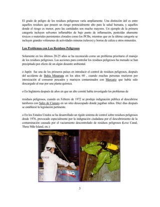 3
El grado de peligro de los residuos peligrosos varía ampliamente. Una distinción útil es entre
aquellos residuos que poseen un riesgo potencialmente alto para la salud humana, y aquellos
donde el riesgo es menor, pero las cantidades son mucho mayores. Un ejemplo de la primera
categoría incluyen solventes inflamables de bajo punto de inflamación, pesticidas altamente
tóxicos o materiales persistentes clorados como los PCBs, mientras que en la última categoría se
incluyen grandes volúmenes de actividades mineras (relaves) y borras de caliza u otros minerales.
Los Problemas con Los Residuos Peligrosos
Solamente en los últimos 20-25 años se ha reconocido como un problema prioritario el manejo
de los residuos peligrosos. Las acciones para controlar los residuos peligrosos ha menudo se han
precipitado por efecto de un algún desastre ambiental.
o Japón fue una de los primeros países en introducir el control de residuos peligrosos, después
del accidente de Bahía Minamata en los años 60 , cuando muchas personas murieron por
intoxicación al consumir pescados y mariscos contaminados con Mercurio que había sido
descargado al mar por una planta química.
o En Inglaterra después de años en que un alto comité había investigado los problemas de
residuos peligrosos, cuando en Febrero de 1972 se produjo indignación pública al descubrirse
tambores con Sales de Cianuro en un sitio desocupado donde jugaban niños. Diez días después
se estableció la legislación pertinente.
o En los Estados Unidos se ha desarrollado un rígido sistema de control sobre residuos peligrosos
desde 1976, provocado especialmente por la indignación ciudadana por el descubrimiento de la
contaminación causada por el vaciamiento descontrolado de residuos peligrosos (Love Canal,
Three Mile Island, etc.)
 