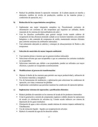 57
• Reducir las pérdidas durante la operación transiente de la planta (puesta en marcha y
detención, cambios de niveles de producción, cambios en las materias primas y
condiciones de operación, etc.)
b) Reducción de los requerimientos energéticos:
• Implementar una mejor integración energética (ej. Precalentando corrientes de
alimentación con corrientes de alta temperatura que requieren ser enfriadas, diseño
mejorado de los sistemas de intercambiadores de calor )
• Usar los desechos combustibles para generar energía in-situ usando calderas de
recuperación de lata eficiencia (teniendo cuidado en no incinerar materiales con contenido
halogénico o alto contenido de compuestos de azufre, manteniendo sistemas eficientes
para controlar emisiones de combustión indeseadas)
• Usar aislamiento adecuada en cañerías y estanques de almacenamiento de fluidos a alta
temperatura
c) Selección de materiales de menor impacto ambiental:
• Usar materias primas e insumos que no generen residuos indeseados
• Seleccionar solvente que sean recuperables o que no contaminen las corrientes residuales
no recuperables
• Seleccionar materiales que, debido a sus propiedades, pueden ser utilizados con mayor
eficiencia, o pueden ser recuperados económicamente
d) Modificaciones al proceso de transformación:
• Mejorar el diseño de los reactores para permitir una mayor productividad y utilización de
los recursos materiales y energéticos
• Uso de herramientas de modelación y optimización para seleccionar las condiciones de
operación, con vistas a minimizar las pérdidas
• Implementar controladores que permitan mantener las condiciones de operación óptimas
e) Implementar sistemas de separación y purificación eficientes:
• Reducir pérdidas de materiales en los sistemas de lavado de los productos intermedios
• Evitar la generación y emisión de componentes orgánicos volátiles durante las operaciones
de secado y/o eliminación de solventes (ej. Usando secado indirecto con sistema de
depuración de los gases residuales)
• Eliminación de agua u otros solventes, usando sistemas de mínimo impacto ambiental (ej.
Ultrafiltración)
• Uso de extracción líquido – líquido con recuperación de solventes
• Reducir el contenido de agua de los desechos sólidos
 