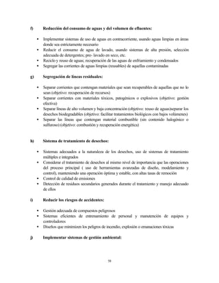 58
f) Reducción del consumo de aguas y del volumen de efluentes:
• Implementar sistemas de uso de aguas en contracorriente, usando aguas limpias en áreas
donde sea estrictamente necesario
• Reducir el consumo de agua de lavado, usando sistemas de alta presión, selección
adecuada de detergentes; pre- lavado en seco, etc.
• Reciclo y reuso de aguas; recuperación de las aguas de enfriamiento y condensados
• Segregar las corrientes de aguas limpias (reusables) de aquellas contaminadas
g) Segregación de líneas residuales:
• Separar corrientes que contengan materiales que sean recuperables de aquellas que no lo
sean (objetivo: recuperación de recursos)
• Separar corrientes con materiales tóxicos, patogénicos o explosivos (objetivo: gestión
efectiva)
• Separar líneas de alto volumen y baja concentración (objetivo: reuso de aguas)separar los
desechos biodegradables (objetivo: facilitar tratamientos biológicos con bajos volúmenes)
• Separar las líneas que contengan material combustible (sin contenido halogénico o
sulfuroso) (objetivo: combustión y recuperación energética)
h) Sistema de tratamiento de desechos:
• Sistemas adecuados a la naturaleza de los desechos, uso de sistemas de tratamiento
múltiples e integrados
• Considerar el tratamiento de desechos al mismo nivel de importancia que las operaciones
del proceso principal ( uso de herramientas avanzadas de diseño, modelamiento y
control), manteniendo una operación óptima y estable, con altas tasas de remoción
• Control de calidad de emisiones
• Detección de residuos secundarios generados durante el tratamiento y manejo adecuado
de ellos
i) Reducir los riesgos de accidentes:
• Gestión adecuada de compuestos peligrosos
• Sistemas eficientes de entrenamiento de personal y manutención de equipos y
controladores
• Diseños que minimizen los peligros de incendio, explosión o emanaciones tóxicas
j) Implementar sistemas de gestión ambiental:
 