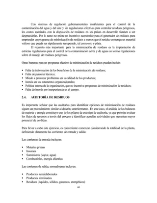 60
Con sistemas de regulación gubernamentales insuficientes para el control de la
contaminación del agua y del aire y sin regulaciones efectivas para controlar residuos peligrosos,
los costos asociados con la disposición de residuos en los países en desarrollo tienden a ser
despreciables. Por lo tanto no existe un incentivo económico para el generador de residuos para
emprender un programa de minimización de residuos a menos que el residuo contenga un material
valioso que pueda ser rápidamente recuperado, tal como oro y plata.
El requisito más importante para la minimización de residuos es la implantación de
estrictas regulaciones para el control de la contaminación aérea y de aguas así como regulaciones
sobre el manejo de residuos peligrosos.
Otras barreras para un programa efectivo de minimización de residuos pueden incluir:
• Falta de información de los beneficios de la minimización de residuos;
• Falta de personal técnico;
• Miedo a provocar problemas en la calidad de los productos;
• Inercia en los estamentos organizacionales;
• Política interna de la organización, que no incentiva programas de minimización de residuos;
• Falta de interés por inexperiencia en el campo.
2.4. AUDITORÍA DE RESIDUOS
Es importante señalar que las auditorías para identificar opciones de minimización de residuos
siguen un procedimiento similar al descrito anteriormente. En este caso, el análisis de los balances
de materia y energía constituye uno de los pilares de este tipo de auditoría, ya que permite evaluar
los flujos de recursos a través del proceso e identificar aquellas actividades que presentan mayor
potencial de pérdidas.
Para llevar a cabo este ejercicio, es conveniente comenzar considerando la totalidad de la planta,
definiendo claramente las corrientes de entrada y salida:
Las corrientes de entrada incluyen:
• Materias primas
• Insumos
• Suministros (vapor, agua)
• Combustibles, energía eléctrica
Las corrientes de salida, normalmente incluyen:
• Productos semielaborados
• Productos terminados
• Residuos (líquidos, sólidos, gaseosos, energéticos)
 