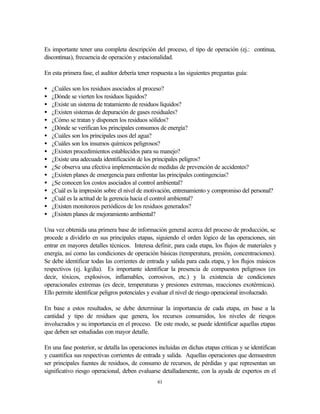 61
Es importante tener una completa descripción del proceso, el tipo de operación (ej.: continua,
discontinua), frecuencia de operación y estacionalidad.
En esta primera fase, el auditor debería tener respuesta a las siguientes preguntas guía:
• ¿Cuáles son los residuos asociados al proceso?
• ¿Dónde se vierten los residuos líquidos?
• ¿Existe un sistema de tratamiento de residuos líquidos?
• ¿Existen sistemas de depuración de gases residuales?
• ¿Cómo se tratan y disponen los residuos sólidos?
• ¿Dónde se verifican los principales consumos de energía?
• ¿Cuáles son los principales usos del agua?
• ¿Cuáles son los insumos químicos peligrosos?
• ¿Existen procedimientos establecidos para su manejo?
• ¿Existe una adecuada identificación de los principales peligros?
• ¿Se observa una efectiva implementación de medidas de prevención de accidentes?
• ¿Existen planes de emergencia para enfrentar las principales contingencias?
• ¿Se conocen los costos asociados al control ambiental?
• ¿Cuál es la impresión sobre el nivel de motivación, entrenamiento y compromiso del personal?
• ¿Cuál es la actitud de la gerencia hacia el control ambiental?
• ¿Existen monitoreos periódicos de los residuos generados?
• ¿Existen planes de mejoramiento ambiental?
Una vez obtenida una primera base de información general acerca del proceso de producción, se
procede a dividirlo en sus principales etapas, siguiendo el orden lógico de las operaciones, sin
entrar en mayores detalles técnicos. Interesa definir, para cada etapa, los flujos de materiales y
energía, así como las condiciones de operación básicas (temperatura, presión, concentraciones).
Se debe identificar todas las corrientes de entrada y salida para cada etapa, y los flujos másicos
respectivos (ej. kg/día). Es importante identificar la presencia de compuestos peligrosos (es
decir, tóxicos, explosivos, inflamables, corrosivos, etc.) y la existencia de condiciones
operacionales extremas (es decir, temperaturas y presiones extremas, reacciones exotérmicas).
Ello permite identificar peligros potenciales y evaluar el nivel de riesgo operacional involucrado.
En base a estos resultados, se debe determinar la importancia de cada etapa, en base a la
cantidad y tipo de residuos que genera, los recursos consumidos, los niveles de riesgos
involucrados y su importancia en el proceso. De este modo, se puede identificar aquellas etapas
que deben ser estudiadas con mayor detalle.
En una fase posterior, se detalla las operaciones incluidas en dichas etapas críticas y se identifican
y cuantifica sus respectivas corrientes de entrada y salida. Aquellas operaciones que demuestren
ser principales fuentes de residuos, de consumo de recursos, de pérdidas y que representan un
significativo riesgo operacional, deben evaluarse detalladamente, con la ayuda de expertos en el
 