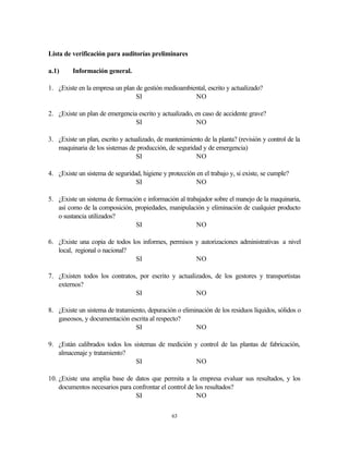 63
Lista de verificación para auditorías preliminares
a.1) Información general.
1. ¿Existe en la empresa un plan de gestión medioambiental, escrito y actualizado?
SI NO
2. ¿Existe un plan de emergencia escrito y actualizado, en caso de accidente grave?
SI NO
3. ¿Existe un plan, escrito y actualizado, de mantenimiento de la planta? (revisión y control de la
maquinaria de los sistemas de producción, de seguridad y de emergencia)
SI NO
4. ¿Existe un sistema de seguridad, higiene y protección en el trabajo y, si existe, se cumple?
SI NO
5. ¿Existe un sistema de formación e información al trabajador sobre el manejo de la maquinaria,
así como de la composición, propiedades, manipulación y eliminación de cualquier producto
o sustancia utilizados?
SI NO
6. ¿Existe una copia de todos los informes, permisos y autorizaciones administrativas a nivel
local, regional o nacional?
SI NO
7. ¿Existen todos los contratos, por escrito y actualizados, de los gestores y transportistas
externos?
SI NO
8. ¿Existe un sistema de tratamiento, depuración o eliminación de los residuos líquidos, sólidos o
gaseosos, y documentación escrita al respecto?
SI NO
9. ¿Están calibrados todos los sistemas de medición y control de las plantas de fabricación,
almacenaje y tratamiento?
SI NO
10. ¿Existe una amplia base de datos que permita a la empresa evaluar sus resultados, y los
documentos necesarios para confrontar el control de los resultados?
SI NO
 