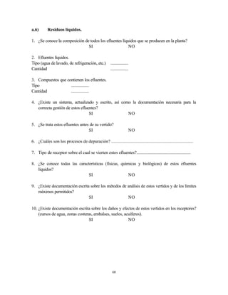 68
a.6) Residuos líquidos.
1. ¿Se conoce la composición de todos los efluentes líquidos que se producen en la planta?
SI NO
2. Efluentes líquidos.
Tipo (agua de lavado, de refrigeración, etc.) ................
Cantidad ................
3. Compuestos que contienen los efluentes.
Tipo ................
Cantidad ................
4. ¿Existe un sistema, actualizado y escrito, así como la documentación necesaria para la
correcta gestión de estos efluentes?
SI NO
5. ¿Se trata estos efluentes antes de su vertido?
SI NO
6. ¿Cuáles son los procesos de depuración? ...........................................................................
7. Tipo de receptor sobre el cual se vierten estos efluentes?...................................................
8. ¿Se conoce todas las características (físicas, químicas y biológicas) de estos efluentes
líquidos?
SI NO
9. ¿Existe documentación escrita sobre los métodos de análisis de estos vertidos y de los límites
máximos permitidos?
SI NO
10. ¿Existe documentación escrita sobre los daños y efectos de estos vertidos en los receptores?
(cursos de agua, zonas costeras, embalses, suelos, acuíferos).
SI NO
 