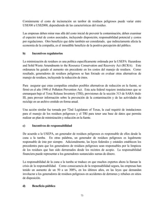 73
Comúnmente el costo de incineración un tambor de residuos peligrosos puede variar entre
US$300 a US$2000, dependiendo de las características del residuo.
Las empresas deben mirar mas allá del costo inicial de prevenir la contaminación, deben examinar
el espectro total de costos asociados, incluyendo disposición, responsabilidad potencial y costos
por regulaciones. Otro beneficio que debe también ser considerado, que indirectamente afecta la
economía de la compañía, es el inmedible beneficio de la positiva percepción del público.
b) Incentivos regulatorios
La minimización de residuos es una política específicamente ordenada por la USEPA Hazardous
and Solid Waste Amendments to the Resource Conservation and Recovery Act (RCRA). Este
ordenanza ha guiado al aumento sin precedente en los costos del manejo de residuos. Como
resultado, generadores de residuos peligrosos se han forzado en evaluar otras alternativas de
manejo de residuos, incluyendo la reducción de éstos.
Para asegurar que estas compañías estudien posibles alternativas de reducción en la fuente, se
firmó en el año 1990 el Pollution Prevention Act. Esta acta federal requiere instalaciones que se
enmarquen bajo el Toxic Release Inventory (TRI), provisiones de la sección 313 de SARA titulo
III, para proveer información sobre la prevención de la contaminación y de las actividades de
reciclaje en un archivo emitido en forma anual.
Una acción similar fue tomada por 72nd Legislature of Texas, la cual requirió de instalaciones
para el manejo de los residuos peligrosos y el TRI para tener una base de datos que permita
realizar un plan de minimización y reducción en la fuente.
c) Incentivos de responsabilidad
De acuerdo a la USEPA, un generador de residuos peligrosos es responsable de ellos desde la
cuna a la tumba. En otras palabras, un generador de residuos peligrosos es legalmente
responsable de éste por siempre. Adicionalmente, las leyes federales y estatales establecen los
precedentes para que los generadores de residuos peligrosos sean responsables por la limpieza
de los residuos que han sido derramados desde los recintos de acopio. La responsabilidad
financiera puede representar a los generadores sustanciales sumas de dinero.
La responsabilidad de la cuna a la tumba se traduce en que muchos expertos ahora la llaman la
crisis de la responsabilidad. Como consecuencia de la responsabilidad segura, las empresas han
tenido un aumento de un 50 a un 300%, en los últimos años, en las leyes que demandan
involucrar a los generadores de residuos peligrosos en accidentes de derrames y rebalses en sitios
de disposición.
d) Beneficio público
 