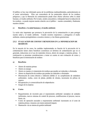 74
El público es hoy mas informado acerca de los problemas medioambientales, particularmente en
el sector universitario. Ellos son conocedores de los potenciales efectos de los residuos
peligrosos y que la liberación de contaminación puede tener efectos adversos sobre la salud
humana y el medio ambiente. Por lo tanto, siendo conocedores y trabajando hacia la reducción de
los residuos, se puede mejorar nuestro relación con el público – nuestra comunidad y finalmente
nuestros clientes.
e) Beneficio a la salud humana y el medio ambiente
La razón más importante que promueve la prevención de la contaminación es para proteger
nuestra salud y el medio ambiente. Cuando nosotros mejoramos y protegemos el medio
ambiente, estamos protegiéndonos a nosotros mismos y a las futuras generaciones
2.5.2 EVALUACION DE COSTOS Y BENEFICIOS EN LA MINIMIZACION DE
RESIDUOS
En la mayoría de los casos, las medidas implementadas en función de la prevención de la
contaminación tienen claros beneficios económicos en términos de contaminación que no es
generada, reducciones en el uso de materiales tóxicos, ahorro de energía y materias primas. A
continuación se presentan consideraciones a tomar en cuenta en una evaluación de costos y
beneficios para la minimización de residuos
a) Beneficios
• Ahorro de materias primas
• Ahorro en energía
• Ahorro en manejo y/o tratamiento de residuos que pueden ser reducidas o eliminadas
• Ahorro en disposición de residuos que puedan ser reducidos o eliminados
• Disminución de costos directos e indirectos debido al no cumplimiento de estándares
ambientales: multas, cierre de planta, pérdida de clientes, incremento de pólizas de
seguros
• Recuperación y/o comercialización de subproductos
• Imagen de la empresa
b) Costos
• Requerimientos de inversión para el mejoramiento ambiental: reemplazo de unidades
ineficientes, nuevos sistemas de control de procesos, modificaciones al proceso, nuevas
líneas, etc.
• Costos de operación asociados a mejoramiento ambiental: incremento en el costo de
materias primas o insumos con menor potencial impacto
• Mantención de un sistema de gestión ambiental
 