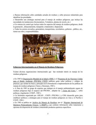 5
o Buenas información sobre cantidades actuales de residuos y sobre procesos industriales para
identificar las prioridades .
o Desarrollar una estrategia nacional para el manejo de residuos peligrosos, que incluya las
necesidades de instalaciones (Incineradores, Vertederos, plantas de reciclo, etc.)
o Un sistema de control que incluya todos los aspectos del manejo de residuos peligrosos, desde
la generación , almacenamiento, transporte y tratamiento y disposición.
o Todos los actores envueltos, generadores, transportistas, recicladores, gobierno , público, etc.,
tienen sus roles y responsabilidades.
Esfuerzos Internacionales en el Manejo de Residuos Peligrosos.
Existen diversas organizaciones internacionales que han mostrado interés en manejo de los
residuos peligrosos.
o En 1985 la Organización Mundial de la Salud ( OMS ) y el Programa de las Naciones Unidas
para el Medio Ambiente ,PNUMA( UNEP) publican guías sobre políticas y códigos de
prácticas, que sientan las bases y principios de la formulación e implementación de las políticas de
manejo de residuos peligrosos ( Suess y Huismans, 1983 ).
o A fines de 1985 un grupo de expertos que trabajan en el manejo ambientalmente seguro de
residuos peligrosos bajo el auspicio del PNUMA , adoptan las “ Guías del Cairo “ , sobre
políticas y legislación ( UNEP , 1985 ).
o Un Seminario organizado por ASEAN , UNEP ( PNUMA ) y CDG desarrolla guías para
establecer políticas y estrategias para el manejo de residuos peligrosos en Asia y el Pacífico (
UNEP, 1986 )
o En 1985 se publica un Archivo de Manejo de Residuos, por el “Registro Internacional de
Químicos Potencialmente Tóxicos “ ( RIQPT ), que contiene información sobre tratamiento y
opciones de disposición de residuos conteniendo productos químicos específicos.
 