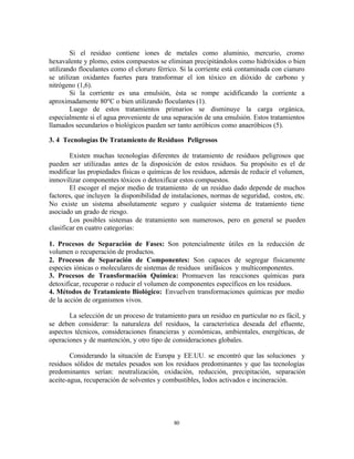 80
Si el residuo contiene iones de metales como aluminio, mercurio, cromo
hexavalente y plomo, estos compuestos se eliminan precipitándolos como hidróxidos o bien
utilizando floculantes como el cloruro férrico. Si la corriente está contaminada con cianuro
se utilizan oxidantes fuertes para transformar el ion tóxico en dióxido de carbono y
nitrógeno (1,6).
Si la corriente es una emulsión, ésta se rompe acidificando la corriente a
aproximadamente 80ºC o bien utilizando floculantes (1).
Luego de estos tratamientos primarios se disminuye la carga orgánica,
especialmente si el agua proveniente de una separación de una emulsión. Estos tratamientos
llamados secundarios o biológicos pueden ser tanto aeróbicos como anaeróbicos (5).
3. 4 Tecnologías De Tratamiento de Residuos Peligrosos
Existen muchas tecnologías diferentes de tratamiento de residuos peligrosos que
pueden ser utilizadas antes de la disposición de estos residuos. Su propósito es el de
modificar las propiedades físicas o químicas de los residuos, además de reducir el volumen,
inmovilizar componentes tóxicos o detoxificar estos compuestos.
El escoger el mejor medio de tratamiento de un residuo dado depende de muchos
factores, que incluyen la disponibilidad de instalaciones, normas de seguridad, costos, etc.
No existe un sistema absolutamente seguro y cualquier sistema de tratamiento tiene
asociado un grado de riesgo.
Los posibles sistemas de tratamiento son numerosos, pero en general se pueden
clasificar en cuatro categorías:
1. Procesos de Separación de Fases: Son potencialmente útiles en la reducción de
volumen o recuperación de productos.
2. Procesos de Separación de Componentes: Son capaces de segregar físicamente
especies iónicas o moleculares de sistemas de residuos unifásicos y multicomponentes.
3. Procesos de Transformación Química: Promueven las reacciones químicas para
detoxificar, recuperar o reducir el volumen de componentes específicos en los residuos.
4. Métodos de Tratamiento Biológico: Envuelven transformaciones químicas por medio
de la acción de organismos vivos.
La selección de un proceso de tratamiento para un residuo en particular no es fácil, y
se deben considerar: la naturaleza del residuos, la característica deseada del efluente,
aspectos técnicos, consideraciones financieras y económicas, ambientales, energéticas, de
operaciones y de mantención, y otro tipo de consideraciones globales.
Considerando la situación de Europa y EE.UU. se encontró que las soluciones y
residuos sólidos de metales pesados son los residuos predominantes y que las tecnologías
predominantes serían: neutralización, oxidación, reducción, precipitación, separación
aceite-agua, recuperación de solventes y combustibles, lodos activados e incineración.
 