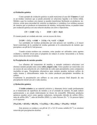 85
a) Oxidación química
Como ejemplo de oxidación química se pude mencionar el caso del Cianuro el cual
es un residuo venenoso que se puede presentar en soluciones liquidas o en forma sólida.
Debido a que los residuos con cianuro se pueden transformar fácilmente en productos no-
tóxicos, existe poca necesidad de verterlos en depósitos o vertederos Los residuos acuosos
de cianuros que se producen en tratamiento de metales, incluyendo borras, se pueden tratar
por oxidación química con una solución alcalina con cloro o hipoclorito.
CN-
+ 2 OH-
+ Cl2 = CON-
+ 2Cl-
+ H2O
El cianato puede ser oxidado aún más con un exceso de cloro.
2 CON-
+ 3 Cl2 + 4 OH-
= 2 CO2 + N2 + 6 Cl-
+ 2 H2O
Las cantidades de residuos producidos por este proceso son variables, y el mayor
factor controlante de la cantidad de residuo generado es la concentración de metales que
precipitan a un pH de 8,5 del proceso.
Cuando existen residuos con cromatos, estos pueden ser utilizados como agentes
oxidantes y también sirven para el propósito de reducir el cromo hexavalente a la forma
menos tóxica de cromo trivalente.
b) Precipitación de metales pesados
Los efluentes del tratamiento de metales, a menudo contienen soluciones con
distintos metales pesados tales como cobre, níquel o zinc. Estos pueden ser removidos con
un exceso de una solución de cal o hidróxido de sodio para precipitarlos como compuestos
insolubles en agua. Precipitantes alternativos para metales pesados incluyen sulfuro de
sodio, tiourea y ditiocarbonatos todos los cuales producen precipitados insolubles de
sulfuro.
Usualmente la precipitación con sulfuros se usa como proceso final después de una
precipitación inicial con cal o soda cáustica.
c) Reducción química
El ácido crómico es un material corrosivo y altamente tóxico usado profusamente
en el tratamiento de superficies de metales y en el cromado de metales. Se pude reducir
químicamente a un estado relativamente no tóxico de cromo(III). Diferentes productos
químicos pueden servir como agentes reductores, incluyendo; dióxido de sulfuro (SO2),
sales de sulfito (SO3
-2)
, sales de bisulfito (HSO3
-
) y sales ferrosas (Fe +2
). Un proceso típico
es el siguiente:
2Na2CrO4 + 6FeSO4 + 8H2SO4 = Cr2(SO4)3 + 3Fe2 (SO4)3 + 2Na2SO4 + 8 H2O
Este proceso se conduce a un pH de 2,5 a 3,0. El cromo soluble (Cr+3
) es entonces
removido por precipitación alcalina:
 