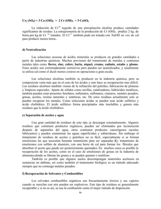 86
Cr2 (SO4) + 3 Ca (OH)2 = 2 Cr (OH)3 + 3 CaSO4
La reducción de Cr+6
seguida de una precipitación alcalina produce cantidades
significantes de residuo. La estequiometría de la producción de Cr (OH)3 predice 2 kg. de
borra por kg de Cr +6
tratados. El Cr+3
también pude ser tratado con NaOH en vez de cal
para producir menos borra..
d) Neutralización
Las soluciones acuosas de ácidos minerales se producen en grandes cantidades a
partir de industrias químicas. Muchas provienen del tratamiento de metales y contienen
metales tales como fierro, zinc, cobre, bario, níquel, cromo, cadmio, estaño y plomo.
Estos ácidos son extremadamente corrosivos pero pueden ser neutralizados, y usualmente
se utiliza cal como el álcali menos costoso en operaciones a gran escala.
Las soluciones alcalinas también se producen en la industria química, pero su
composición varia más que en el caso de los ácidos y esto hace su recuperación mas difícil.
Los residuos alcalinos también vienen de la refinación del petróleo, fabricación de pinturas
y limpieza especiales. Aparte de sólidos como arcillas, catalizadores, hidróxidos metálicos,
también pueden estar presentes fenolatos, naftenatos, sulfonatos, cianuros, metales pesados,
grasas, aceites, resinas naturales y sintéticas, etc. De estos residuos actualmente solo se
pueden recuperar los metales. Como soluciones ácidas se pueden usar ácido sulfúrico y
ácido clorhídrico. El ácido sulfúrico forma precipitados más insolubles y genera más
residuos que le ácido clorhídrico.
e) Separación de aceites y agua
Una gran cantidad de residuos de este tipo se descargan constantemente. Algunos
residuos que contienen productos orgánicos, pueden ser eliminados por incineración
después de separarlos del agua, otros contienen productos cancerígenos (aceites
lubricantes) y pueden contaminar las aguas superficiales y subterráneas. Sin embargo el
tratamiento de residuos de aceites y petróleos no es fácil, especialmente si se forman
emulsiones las que necesitan bastante tratamiento para ser separadas (Ej: tratamiento de
emulsiones con sulfato de aluminio, con una borra de cal para formar los flóculos que
absorben el aceite que puede ser posteriormente quemado). En muchos casos es posible la
recuperación de los aceites, como en el caso de emulsiones de grasas en la industria de
alimentos,donde se liberan las grasas y se pueden quemar o reutilizar.
También es posible que algunos suelos descompongan materiales aceitosos en
sustancias no dañinas, así como también el tratamiento biológico es un método adecuado
siempre que no contenga metales pesados.
f) Recuperación de Solventes y Combustibles
Los solventes combustibles orgánicos son frecuentemente tóxicos y sus vapores
cuando se mezclan con aire pueden ser explosivos. Este tipo de residuos es generalmente
recuperable y si no es así, se usa la combustión como el mejor método de disposición.
 
