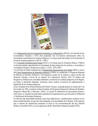 6
o La Organización para la Cooperación Económica y el Desarrollo ( OECD) y la Comisión de las
Comunidades Europeas ( CEC) han preparado una Convención Internacional sobre los
movimientos transfronteras de residuos peligrosos. La mayor parte del trabajo se ha focalizado en
la lista de residuos peligrosos ( OECD , 1988 ).
o La Comisión Económica para Europa (ECE) y el Consejo para la Asistencia Mutua ( CMEA)
se han preocupado especialmente en tecnologías de baja producción de residuos o sin-residuos (
Tecnologías Limpias o Producción Limpia ) , ( ECE, 1979-1987).
o La División de Salud Ambiental de la Organización Panamericana de la Salud (OPS), a través
del Centro Panamericano de Ingeniería Sanitaria (CEPIS), ha establecido el Programa Regional
de Manejo de Residuos Peligrosos. Este programa cuenta con el auspicio y apoyo técnico del
Gobierno Alemán, a través de su Agencia de Cooperación Técnica, GTZ. El objetivo del
Programa es fortalecer las actividades tendientes a minimizar los residuos peligrosos en la Región,
sin frenar el desarrollo industrial. Asimismo, busca acelerar el proceso de reglamentación y
legislación de los residuos peligrosos.
Como resultado de la Primera Reunión del Núcleo Técnico, realizada durante la semana del 5 de
Noviembre de 1990, se delineó el plan de trabajo del Programa Regional de Manejo de Residuos
Peligrosos, (Benavides y Rincones, 1990) y se acordó la elaboración de documentos técnicos.
Entre éstos, se consideró de primordial importancia la preparación de una Guía para la Definición
y Clasificación de Residuos Peligrosos.
La Guía ha sido desarrollada tomando como base definiciones y clasificaciones existentes en los
países industrializados, las que han sido adaptadas a las necesidades de la Región. Cabe destacar
que el sistema de clasificación propuesto se basa en las recomendaciones del Ing. Dietrich
Hueber, (Consultor GTZ) y en las sugerencias del Dr. Karl-Heinz Striegel (Consultor GTZ).
 