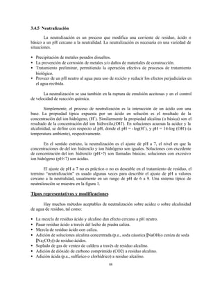 88
3.4.5 Neutralización
La neutralización es un proceso que modifica una corriente de residuo, ácido o
básico a un pH cercano a la neutralidad. La neutralización es necesaria en una variedad de
situaciones.
• Precipitación de metales pesados disueltos.
• La prevención de corrosión de metales y/o daños de materiales de construcción.
• Tratamiento preliminar, permitiendo la operación efectiva de procesos de tratamiento
biológico.
• Proveer de un pH neutro al agua para uso de reciclo y reducir los efectos perjudiciales en
el agua recibida.
La neutralización se usa también en la ruptura de emulsión aceitosas y en el control
de velocidad de reacción química.
Simplemente, el proceso de neutralización es la interacción de un ácido con una
base. La propiedad típica expuesta por un ácido en solución es el resultado de la
concentración del ion hidrógeno, (H+
). Similarmente la propiedad alcalina (o básica) son el
resultado de la concentración del ion hidroxilo,(OH-
). En soluciones acuosas la acidez y la
alcalinidad, se define con respecto al pH, donde el pH = -log(H+
), y pH = 14-log (OH-
) (a
temperatura ambiente), respectivamente.
En el sentido estricto, la neutralización es el ajuste de pH a 7, el nivel en que la
concentraciones de del ion hidroxilo y ion hidrógeno son iguales. Soluciones con excedente
de concentración del ion hidroxilo (pH>7) son llamadas básicas; soluciones con excesivo
ion hidrógeno (pH<7) son ácidas.
El ajuste de pH a 7 no es práctico o no es deseable en el tratamiento de residuo, el
termino “neutralización” es usado algunas veces para describir el ajuste de pH a valores
cercano a la neutralidad, usualmente en un rango de pH de 6 a 9. Una sistema típico de
neutralización se muestra en la figura 1.
Tipos representativos y modificaciones
Hay muchos métodos aceptables de neutralización sobre acidez o sobre alcalinidad
de agua de residuo, tal como:
• La mezcla de residuo ácido y alcalino dan efecto cercano a pH neutro.
• Pasar residuo ácido a través del lecho de piedra caliza.
• Mezcla de residuo ácido con caliza.
• Adición de soluciones alcalina concentrada (p.e., soda cáustica [NaOH(o ceniza de soda
[Na2CO3() de residuo ácidos.
• Soplado de gas de venteo de caldera a través de residuo alcalino.
• Adición de dióxido de carbono comprimido (CO2) a residuo alcalino.
• Adición ácida (p.e., sulfúrico o clorhídrico) a residuo alcalino.
 