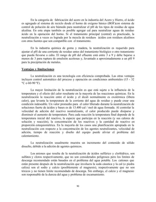 90
En la categoría de fabricación del acero en la industria del Acero y Hierro, el ácido
es agregado al sistema de reciclo desde el horno de oxígeno básico (BOF)con sistema de
control de polución de aire húmedo para neutralizar el pH de los tipos de residuo de agua
alcalina. En esta etapa también es posible agregar cal para neutralizar aguas de residuo
ácido en la operación del horno. Si el tratamiento principal (central) es practicado, la
neutralización a veces es lograda por la mezcla de residuos ácidos con residuos alcalinos
con otras fuentes que son compatible con el tratamiento.
En la industria química de goma y madera, la neutralización es requerido para
ajustar el pH de una corriente de residuo antes del tratamiento biológico o otro tratamiento
que pueda llevarse a cabo. El rango de pH del efluente está entre 3 a 9 y debe bajarse a
menos de 3 para ruptura de emulsión aceitosas y, levantado a aproximadamente a un pH 9
para la precipitación de metales.
Ventajas y limitaciones
La neutralización es una tecnología con eficiencia comprobada. Las otras ventajas
incluyen control automático del proceso y operación en condiciones ambientales (15 - 32
ºC o 60-90 ºF).
La mayor limitación de la neutralización es que está sujeto a la influencia de la
temperatura y el efecto del calor resultante en la mayoría de las reacciones químicas. En la
neutralización la reacción entre el ácido y el álcali normalmente es exotérmica (libera
calor), que levanta la temperatura de la corriente del agua de residuo y puede crear una
condición indeseable. Un valor promedio para el calor liberado durante la neutralización de
soluciones fuerte de ácidos y bases es de 13.400 cal / mol de agua formada. Al controlar la
velocidad de adición del reactivo neutralizante, el calor producido puede disiparse y
disminuir el aumento de temperatura. Para cada reacción la temperatura final depende de la
temperatura inicial del reactivo, la especie que participa en la reacción (y sus calores de
solución y reacción), la concentración de los reactivos y la cantidad de reactivo en
proporción estequiométrica. En la mayoría de los casos una planificación apropiada en la
neutralización con respecto a la concentración de los agentes neutralizantes, velocidad de
adición, tiempo de reacción y diseño del equipo puede aliviar el problema del
calentamiento.
La neutralización usualmente muestra un incremento del contenido de sólido
disuelto, debido a la adición de agentes químicos.
Los aniones que resulta de la neutralización de ácidos sulfúrico y clorhídrico, son
sulfatos y cloros respectivamente, que no son considerados peligrosos pero los limites de
descarga recomendado están basados en el problema del agua potable. Los cationes que
están presente después de la neutralización que involucra la soda cáustica y la cal (o piedra
caliza) son el sodio y calcio (posiblemente el magnesio), respectivamente que no son
tóxicos y no tienen limite recomendado de descarga. Sin embargo, el calcio y el magnesio
son responsable de la dureza del agua y problema de escamamiento.
 