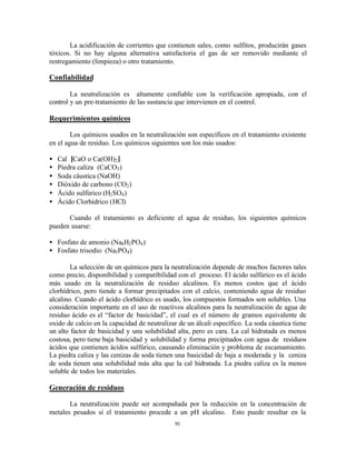 91
La acidificación de corrientes que contienen sales, como sulfitos, producirán gases
tóxicos. Si no hay alguna alternativa satisfactoria el gas de ser removido mediante el
restregamiento (limpieza) o otro tratamiento.
Confiabilidad
La neutralización es altamente confiable con la verificación apropiada, con el
control y un pre-tratamiento de las sustancia que intervienen en el control.
Requerimientos químicos
Los químicos usados en la neutralización son específicos en el tratamiento existente
en el agua de residuo. Los químicos siguientes son los más usados:
• Cal [CaO o Ca(OH)2]
• Piedra caliza (CaCO3)
• Soda cáustica (NaOH)
• Dióxido de carbono (CO2)
• Ácido sulfúrico (H2SO4)
• Ácido Clorhídrico (HCl)
Cuando el tratamiento es deficiente el agua de residuo, los siguientes químicos
pueden usarse:
• Fosfato de amonio (Na4H2PO4)
• Fosfato trisodio (Na3PO4)
La selección de un químicos para la neutralización depende de muchos factores tales
como precio, disponibilidad y compatibilidad con el proceso. El ácido sulfúrico es el ácido
más usado en la neutralización de residuo alcalinos. Es menos costos que el ácido
clorhídrico, pero tiende a formar precipitados con el calcio, conteniendo agua de residuo
alcalino. Cuando el ácido clorhídrico es usado, los compuestos formados son solubles. Una
consideración importante en el uso de reactivos alcalinos para la neutralización de agua de
residuo ácido es el “factor de basicidad”, el cual es el número de gramos equivalente de
oxido de calcio en la capacidad de neutralizar de un álcali específico. La soda cáustica tiene
un alto factor de basicidad y una solubilidad alta, pero es cara. La cal hidratada es menos
costosa, pero tiene baja basicidad y solubilidad y forma precipitados con agua de residuos
ácidos que contienen ácidos sulfúrico, causando eliminación y problema de escamamiento.
La piedra caliza y las cenizas de soda tienen una basicidad de baja a moderada y la ceniza
de soda tienen una solubilidad más alta que la cal hidratada. La piedra caliza es la menos
soluble de todos los materiales.
Generación de residuos
La neutralización puede ser acompañada por la reducción en la concentración de
metales pesados si el tratamiento procede a un pH alcalino. Esto puede resultar en la
 