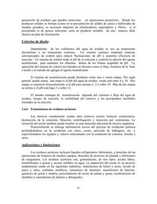 92
generación de residuos que pueden removerse en operaciones posteriores. Donde los
productos sólidos se forman (como en la precipitación de sulfato de calcio o hidróxidos de
metales pesados), es necesario disponer de clasificadores, espesadores y filtros; si el
precipitado es de pureza suficiente, sería un producto rentable; de otra manera, debe
idearse un plan de eliminación.
Criterios de diseño
Dependiendo de los volúmenes del agua de residuo se usa un tratamiento
discontinuo o un tratamiento continuo. Un sistema continuo empleará sistemas
automatizados de control para reducir fluctuaciones de pH y aumento eficiencia de
reacción. Un sistema de control mide el pH de la solución y controla la adición del agente
neutralizante para mantener los efluentes dentro de los límites aceptable de pH. La
operación del sistema de control son basados en factores como el flujo, fortaleza de la base
o ácido y el método de agregar el agente neutralizante.
El sistema de neutralización puede diseñarse como una o varias etapas. Por regla
general, puede usarse una etapa si el pH del agua de residuo cruda está entre 4 y 10. Dos
etapas se requieren frecuentemente si el pH esta cercano a 2 o sobre 10. Más de dos etapas
se utiliza si el pH está bajo 2 o sobre 12.
El tamaño estanque de neutralización depende del volumen o flujo del agua de
residuo, tiempo de reacción, la solubilidad del reactivo y los precipitados insolubles
formados en la reacción.
3.4.6 Tratamientos de residuos aceitosos
Las técnicas comúnmente usadas para remover aceites incluyen coalescencia,
destrucción de la emulsión, flotación, centrifugación y remoción por contratistas. La
remoción del aceite también puede resultar en una remoción adicional de tóxicos orgánicos.
Posteriormente se entrega información acerca del proceso de oxidación química
profundizándose en la oxidación con cloro, ozono, peróxido de hidrógeno, etc. y
especificándose los equipos y valores relacionados con la oxidación de cianuros, fenoles y
otros.
Aplicaciones y limitaciones
Los residuos aceitosos incluyen líquidos refrigerantes, lubricantes, y desechos de las
operaciones de limpieza de muchos equipos, desechos de procesos de pintado y lubricantes
de maquinaria. Los residuos aceitosos son, generalmente, de tres tipos: aceites libres,
emulsificados o grasas y aceites solubles en agua. La separación del aceite es un proceso
ampliamente usado en las siguientes industrias: manufactura de hierro y acero, lavado de
autos y otros, acabados metálicos, estructuras de aluminio, manufactura de baterías,
químicos de goma y madera, procesamiento de aceite de palma y goma, recubrimiento de
alambres y manufactura de jabones y detergentes.
 