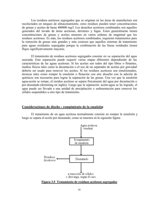 93
Los residuos aceitosos segregados que se originan en las áreas de manufactura son
recolectados en tanques de almacenamiento, estos residuos pueden tener concentraciones
de grasas y aceites de hasta 400000 mg/l. Los desechos aceitosos combinados son aquellos
generados del lavado de áreas aceitosas, derrames y fugas. Estos generalmente tienen
concentraciones de grasas y aceites menores en varios ordenes de magnitud que los
residuos aceitosos. Es más, los residuos aceitosos combinados, requieren tratamientos para
la remoción de grasas más grandes y más costosos que aquellos sistemas de tratamiento
para aguas residuales segregadas porque la combinación de las líneas residuales tienen
flujos significativamente mayores.
El tratamiento de residuos aceitosos segregados consiste en su separación del agua
asociada. Esta separación puede requerir varias etapas diferentes dependiendo de las
características de las aguas aceitosas. Si los aceites son todos del tipo libres o flotantes,
medios físicos tales como la decantación o el uso de un separador de aceites por gravedad
debería ser usado para remover los aceites. Si los residuos aceitosos son emulsionados,
técnicas tales como romper la emulsión o flotación con aire disuelto con la adición de
químicos son necesarias para lograr la separación de las grasas. Una vez que la emulsión
agua-aceite se rompe, el residuo aceitoso se separa físicamente del agua por decantación o
por desnatado (skimming en inglés). Luego que la separación aceite-agua se ha logrado, el
agua puede ser llevada a una unidad de precipitación o sedimentación para remover los
sólidos suspendidos u otro tipo de tratamiento.
Consideraciones de diseño - rompimiento de la emulsión
El tratamiento de un agua aceitosa normalmente consiste en romper la emulsión y
luego se separa el aceite por desnatado, como se muestra en la siguiente figura:
Figura 3.5 Tratamiento de residuos aceitosos segregados
 
