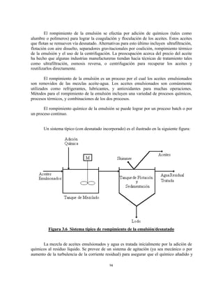 94
El rompimiento de la emulsión se efectúa por adición de químicos (tales como
alumbre o polímeros) para lograr la coagulación y floculación de los aceites. Estos aceites
que flotan se remueven vía desnatado. Alternativas para esto último incluyen ultrafiltración,
flotación con aire disuelto, separadores gravitacionales por coalición, rompimiento térmico
de la emulsión y el uso de la centrifugación. La preocupación acerca del precio del aceite
ha hecho que algunas industrias manufactureras tiendan hacia técnicas de tratamiento tales
como ultrafiltración, osmosis reversa, o centrifugación para recuperar los aceites y
reutilizarlos directamente.
El rompimiento de la emulsión es un proceso por el cual los aceites emulsionados
son removidos de las mezclas aceite-agua. Los aceites emulsionados son comúnmente
utilizados como refrigerantes, lubricantes, y antioxidantes para muchas operaciones.
Métodos para el rompimiento de la emulsión incluyen una variedad de procesos químicos,
procesos térmicos, y combinaciones de los dos procesos.
El rompimiento químico de la emulsión se puede lograr por un proceso batch o por
un proceso continuo.
Un sistema típico (con desnatado incorporado) es el ilustrado en la siguiente figura:
Figura 3.6 Sistema típico de rompimiento de la emulsión/desnatado
La mezcla de aceites emulsionados y agua es tratada inicialmente por la adición de
químicos al residuo líquido. Se provee de un sistema de agitación (ya sea mecánico o por
aumento de la turbulencia de la corriente residual) para asegurar que el químico añadido y
 