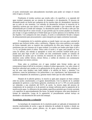 95
el aceite emulsionado sean adecuadamente mezclados para poder así romper el vínculo
entre el agua y el aceite.
Finalmente el residuo aceitoso que resulta sube a la superficie y es separado del
agua residual remanente por un sistema de desnatado o de decantación. El proceso de
desnatado puede ser hecho por cualquiera de los muchos tipos de desnatadores mecánicos
que se usan en este momento. Los métodos de decantación incluyen la remoción de la
superficie aceitosa por una técnica como el rebalse controlado o por remoción del agua
demulsificada por el fondo del estanque. La decantación puede ser llevada a cabo por una
serie de líneas tap-off en varios niveles, lo que permite que los aceites puedan ser retirados
por el tope o el agua residual por el fondo hasta que el aceite aparezca en la interfase de los
dos líquidos. Con cualquiera de estos arreglos, el aceite es normalmente llevado a tanques
de almacenamiento para procesamiento o para transporte por algún contratista licenciado.
El rompimiento de la emulsión química se puede lograr con una gran variedad de
químicos que incluyen ácidos, sales, o polímeros. Algunas veces estos químicos son usados
en forma separada, pero se requiere una combinación de ellos para romper las variadas
emulsiones que son comunes en el agua residual. Los ácidos son usados para bajar el pH a
3 o 4 y así pueden partir el enlace iónico entre el aceite y el agua, pero pueden ser muy
caros de utilizar, este método es apropiado si existe otra corriente residual ácida que se
pueda usar para bajar el pH. Los ácidos son más comúnmente usados en sistemas de
recuperación de aceites que en sistemas de remoción de aceites. Las sales de fierro o
aluminio como sulfato ferroso, cloruro férrico, o sulfato de aluminio son comúnmente
usadas porque son menos costosas.
Estas sales se combinan con el agua residual para formar ácidos que en
consecuencia bajan el pH de la corriente y rompen el enlace agua-aceite. Las sales tienen el
beneficio adicional que ayudan en la aglomeración de las gotas de aceite. Sin embargo, el
uso de estas sales produce más lodos debido a la adición de fierro y aluminio. Los
polímeros, como las poliaminas o los poliacrilatos y sus copolímeros, han demostrado ser
efectivos rompedores de emulsiones y generan menos lodos que las sales metálicas.
Después de la adición química, la mezcla se agita para asegurar un buen contacto
entre los aceites emulsionados y el agente demulsificante. Con la adición de la cantidad
apropiada de químicos y una buena agitación, emulsiones de un 5 a 10% en aceite pueden
ser reducidas a una emulsión del 0.01% de aceite. La tercera etapa del proceso de
rompimiento de la emulsión es la de permitir un tiempo suficiente para la separación de la
mezcla aceite-agua. La diferencia de gravedades específicas permiten que el aceite ascienda
a la superficie en aproximadamente dos horas. Se puede incorporar calor para disminuir el
tiempo de separación. Luego de la separación, el procedimiento normal incluye un
desnatado o una decantación del aceite del estanque.
Tecnología, selección y evaluación
La tecnología de rompimiento de la emulsión puede ser aplicada al tratamiento de
mezclas emulsionadas de aceite y agua de industrias de acabado de metales o donde sea
necesario separar aceites, grasas, jabones, etc. de aguas residuales. Ciertas emulsiones
 