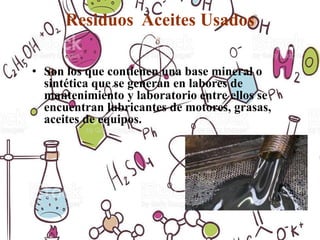 Residuos Aceites Usados
• Son los que contienen una base mineral o
sintética que se generan en labores de
mantenimiento y laboratorio entre ellos se
encuentran lubricantes de motores, grasas,
aceites de equipos.
 