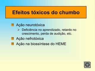 Efeitos tóxicos do chumbo
Ação neurotóxica
 Deficiência no aprendizado, retardo no
crescimento, perda de audição, etc.
Ação nefrotóxica
Ação na biossíntese do HEME
 