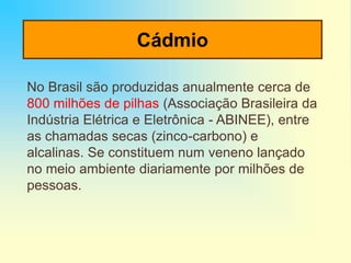 Cádmio
No Brasil são produzidas anualmente cerca de
800 milhões de pilhas (Associação Brasileira da
Indústria Elétrica e Eletrônica - ABINEE), entre
as chamadas secas (zinco-carbono) e
alcalinas. Se constituem num veneno lançado
no meio ambiente diariamente por milhões de
pessoas.
 