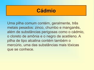 Cádmio
Uma pilha comum contém, geralmente, três
metais pesados: zinco, chumbo e manganês,
além de substâncias perigosas como o cádmio,
o cloreto de amônia e o negro de acetileno. A
pilha de tipo alcalina contém também o
mercúrio, uma das substâncias mais tóxicas
que se conhece.
 