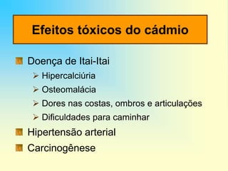 Efeitos tóxicos do cádmio
Doença de Itai-Itai
 Hipercalciúria
 Osteomalácia
 Dores nas costas, ombros e articulações
 Dificuldades para caminhar
Hipertensão arterial
Carcinogênese
 