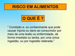 RISCO EM ALIMENTOS
“ Condição e, ou contaminante que pode
causar injúria ou dano ao consumidor por
meio de uma lesão ou enfermidade, de
forma imediata ou tardia, por uma única
ingestão, ou por ingestão reiterada.”
O QUE É ?
 