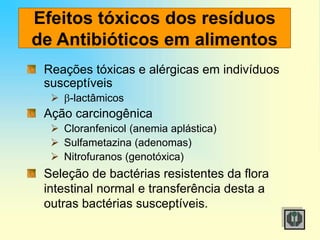 Efeitos tóxicos dos resíduos
de Antibióticos em alimentos
Reações tóxicas e alérgicas em indivíduos
susceptíveis
 -lactâmicos
Ação carcinogênica
 Cloranfenicol (anemia aplástica)
 Sulfametazina (adenomas)
 Nitrofuranos (genotóxica)
Seleção de bactérias resistentes da flora
intestinal normal e transferência desta a
outras bactérias susceptíveis.
 