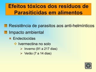 Efeitos tóxicos dos resíduos de
Parasiticidas em alimentos
Resistência de parasitos aos anti-helmínticos
Impacto ambiental
Endectocidas
 Ivermectina no solo
 Inverno (91 a 217 dias)
 Verão (7 a 14 dias)
 