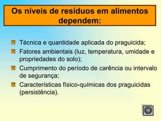 Os níveis de resíduos em alimentos
dependem:
Técnica e quantidade aplicada do praguicida;
Fatores ambientais (luz, temperatura, umidade e
propriedades do solo);
Cumprimento do período de carência ou intervalo
de segurança;
Características físico-químicas dos praguicidas
(persistência).
 