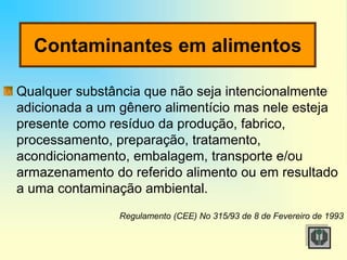 Contaminantes em alimentos
Qualquer substância que não seja intencionalmente
adicionada a um gênero alimentício mas nele esteja
presente como resíduo da produção, fabrico,
processamento, preparação, tratamento,
acondicionamento, embalagem, transporte e/ou
armazenamento do referido alimento ou em resultado
a uma contaminação ambiental.
Regulamento (CEE) No 315/93 de 8 de Fevereiro de 1993
 