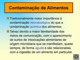 Contaminação de Alimentos
Tradicionalmente maior importância à
contaminação microbiológica do que a
contaminação química dos alimentos;
Talvez devido a maior familiaridade dos
meios de comunicação, com o aparecimento
de surtos de intoxicações alimentares de
origem microbiana que se manifestam, quase
sempre, de forma aguda e são relacionadas
com a ingestão de um alimento em particular.
 
