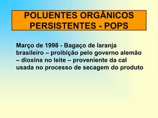 POLUENTES ORGÂNICOS
PERSISTENTES - POPS
Março de 1998 - Bagaço de laranja
brasileiro – proibição pelo governo alemão
– dioxina no leite – proveniente da cal
usada no processo de secagem do produto
 