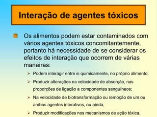 Interação de agentes tóxicos
Os alimentos podem estar contaminados com
vários agentes tóxicos concomitantemente,
portanto há necessidade de se considerar os
efeitos de interação que ocorrem de várias
maneiras:
 Podem interagir entre si quimicamente, no próprio alimento;
 Produzir alterações na velocidade de absorção, nas
proporções de ligação a componentes sanguíneos;
 Na velocidade de biotransformação ou remoção de um ou
ambos agentes interativos, ou ainda,
 Produzir modificações nos mecanismos de ação tóxica.
 