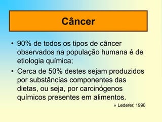 Câncer
• 90% de todos os tipos de câncer
observados na população humana é de
etiologia química;
• Cerca de 50% destes sejam produzidos
por substâncias componentes das
dietas, ou seja, por carcinógenos
químicos presentes em alimentos.
» Lederer, 1990
 