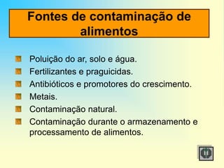 Fontes de contaminação de
alimentos
Poluição do ar, solo e água.
Fertilizantes e praguicidas.
Antibióticos e promotores do crescimento.
Metais.
Contaminação natural.
Contaminação durante o armazenamento e
processamento de alimentos.
 