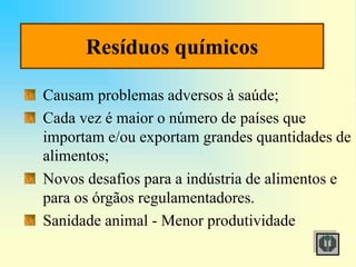 Resíduos químicos
Causam problemas adversos à saúde;
Cada vez é maior o número de países que
importam e/ou exportam grandes quantidades de
alimentos;
Novos desafios para a indústria de alimentos e
para os órgãos regulamentadores.
Sanidade animal - Menor produtividade
 