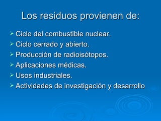 Los residuos provienen de: Ciclo del combustible nuclear. Ciclo cerrado y abierto. Producción de radioisótopos. Aplicaciones médicas. Usos industriales. Actividades de investigación y desarrollo 
