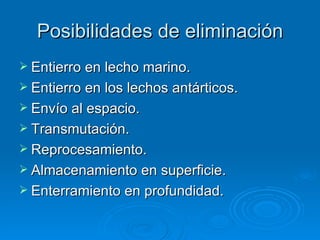 Posibilidades de eliminación Entierro en lecho marino. Entierro en los lechos antárticos. Envío al espacio. Transmutación. Reprocesamiento. Almacenamiento en superficie. Enterramiento en profundidad.  