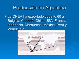 Producción en Argentina La CNEA ha exportado cobalto 60 a Belgica, Canadá, Chile, USA, Francia, Indonesia, Marruecos, México, Perú y Venezuela. 