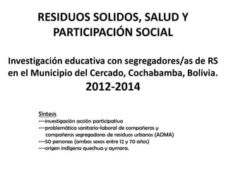 RESIDUOS SOLIDOS, SALUD Y PARTICIPACIÓN SOCIALInvestigación educativa con segregadores/as de RS en el Municipio del Cercado, Cochabamba, Bolivia. 2012-2014 Síntesis---investigación acción participativa ---problemática sanitario-laboral de compañeras y       compañeros segregadores de residuos urbanos (ADMA)---50 personas (ambos sexos entre 12 y 70 años)---origen indígena quechua y aymara. 