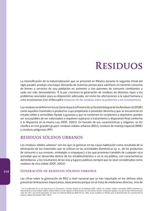 318
La intensificación de la industrialización que se presentó en México durante la segunda mitad del
siglo pasado, produjo una mayor demanda de materias primas para satisfacer el creciente consumo
de bienes y servicios de una población en aumento y con patrones de consumo cambiantes y
cada vez más demandantes. A la par crecieron la generación de residuos de distintos tipos y los
problemas asociados para su disposición adecuada, así como las afectaciones a la salud humana y
a los ecosistemas (ver el Recuadro Impactos de los residuos sobre la población y los ecosistemas).
LosresiduossedefinenenlaLeyGeneralparalaPrevenciónyGestiónIntegraldelosResiduos(LGPGIR)
como aquellos materiales o productos cuyo propietario o poseedor desecha y que se encuentran en
estado sólido o semisólido, líquido o gaseoso y que se contienen en recipientes o depósitos; pueden
ser susceptibles de ser valorizados o requieren sujetarse a tratamiento o disposición final conforme
a lo dispuesto en la misma Ley (DOF, 2003). En función de sus características y orígenes, se les
clasifica en tres grandes grupos: residuos sólidos urbanos (RSU), residuos de manejo especial (RME)
y residuos peligrosos (RP).
RESIDUOS SÓLIDOS URBANOS
Los residuos sólidos urbanos1
son los que se generan en las casas habitación como resultado de la
eliminación de los materiales que se utilizan en las actividades domésticas (p. e., de los productos
de consumo y sus envases, embalajes o empaques) o los que provienen también de cualquier otra
actividad que se desarrolla dentro de los establecimientos o en la vía pública, con características
domiciliarias, y los resultantes de las vías y lugares públicos siempre que no sean considerados como
residuos de otra índole (DOF, 2003).
Generación de residuos sólidos urbanos
Las cifras sobre la generación de RSU a nivel nacional que se han reportado en los últimos años
presentan limitaciones importantes, básicamente porque no se trata de mediciones directas, sino de
1
Con la publicación de la Ley General para la Prevención y Gestión Integral de los Residuos (DOF, 2003), los residuos sólidos municipales (RSM) cambiaron su
denominación a la de residuos sólidos urbanos (RSU). En este capítulo se denominarán con este último nombre, incluyendo aquéllos a los que se hace referencia hasta
antes de 1997, que fueron generados con base en la Norma Mexicana NMX-AA-61-1985, la que establece el método para la determinación de la generación de
residuos sólidos municipales (DOF, 1985).
Residuos
 